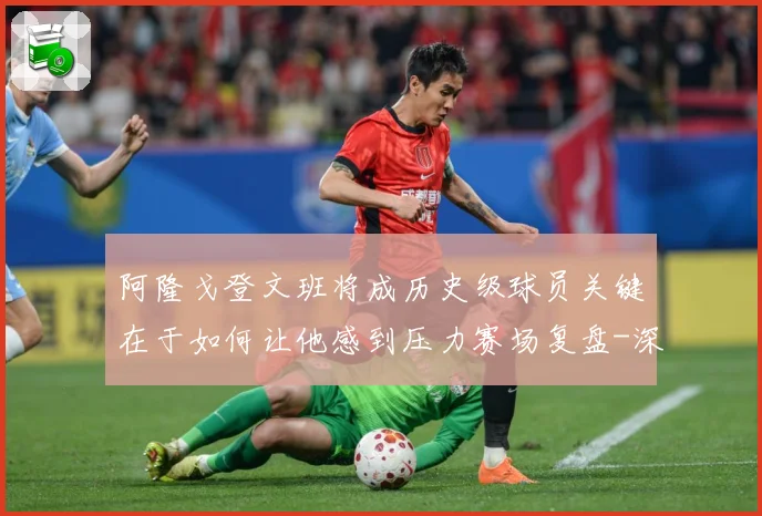 阿隆戈登文班将成历史级球员关键在于如何让他感到压力赛场复盘-深度解析