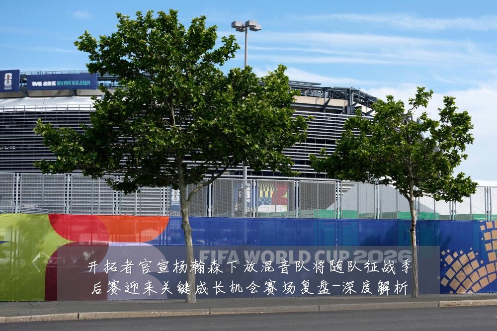 开拓者官宣杨瀚森下放混音队将随队征战季后赛迎来关键成长机会赛场复盘-深度解析